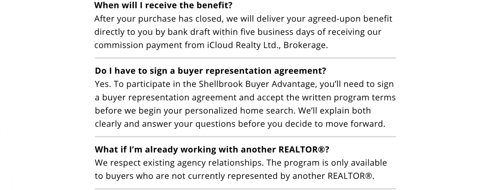 When will I receive the benefit? After your purchase closes, we will deliver your agreed-upon benefit directly to you by bank draft within five business days of receiving our commission payment from iCloud Realty Ltd., Brokerage. Do I have to sign a buyer representation agreement? Yes. Participation requires a signed buyer representation agreement and acceptance of the written program terms before your personalized home search begins. We’ll explain both and answer your questions before you decide. What if I’m already working with another REALTOR? The program is available only to buyers who are not currently represented by another REALTOR.