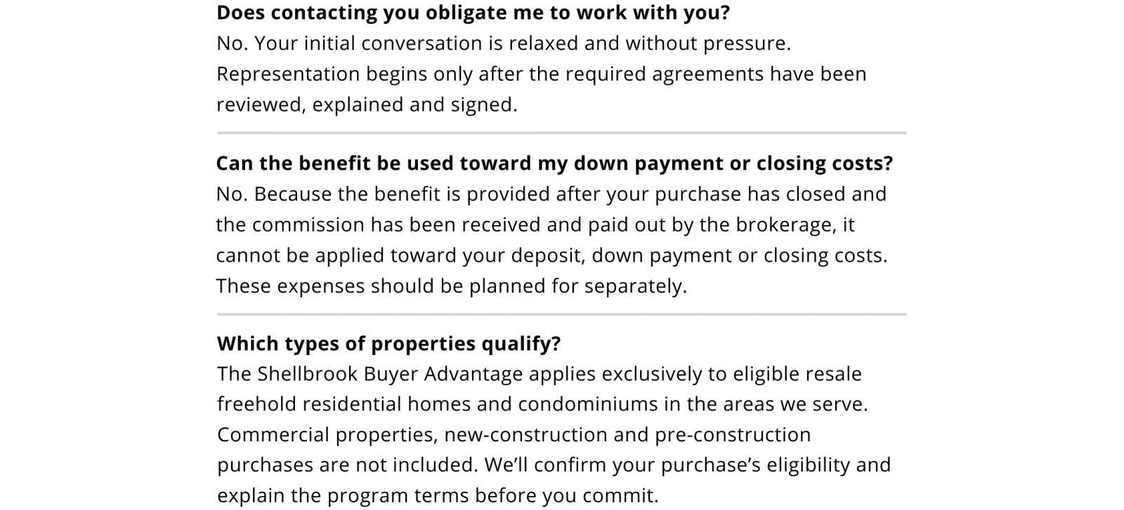 Does contacting you obligate me to work with you? No. The initial conversation is relaxed and without pressure. Representation begins only after the required agreements have been reviewed, explained and signed. Can the benefit fund my down payment or closing costs? No. It is paid after closing and commission payment, so your deposit, down payment and closing costs must be funded separately. Which properties qualify? Eligible resale freehold residential homes and condominiums in the areas we serve. Commercial, new-construction and pre-construction purchases are excluded. We’ll confirm eligibility and explain the terms before you commit.