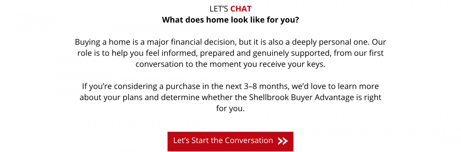 Let’s chat. What does home look like for you? Buying a home is both a major financial decision and a deeply personal one. We’re here to help you feel informed, prepared and supported from our first conversation to receiving your keys. Considering a purchase in the next 3–8 months? Tell us about your plans and discover whether the Shellbrook Buyer Advantage is right for you. Let’s Start the Conversation: follow this link to the Buyer Advantage inquiry form.