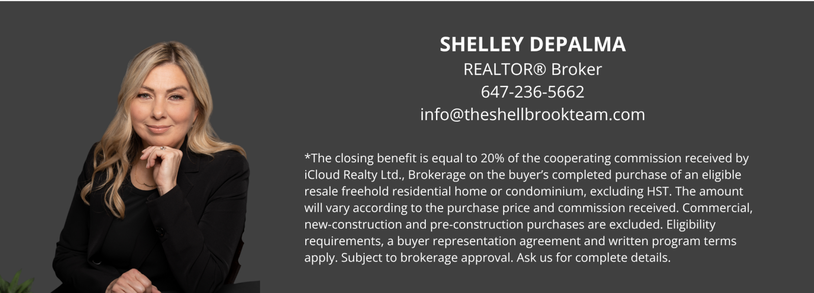 Shelley DePalma, REALTOR Broker. Phone: 647-236-5662. Email: info@theshellbrookteam.com. The closing benefit equals 20% of the cooperating commission received by iCloud Realty Ltd., Brokerage on the buyer’s completed purchase of an eligible resale freehold residential home or condominium, excluding HST. The amount varies according to the purchase price and commission received. Commercial, new-construction and pre-construction purchases are excluded. Eligibility requirements, a buyer representation agreement and written program terms apply. Subject to brokerage approval. Ask for complete details.