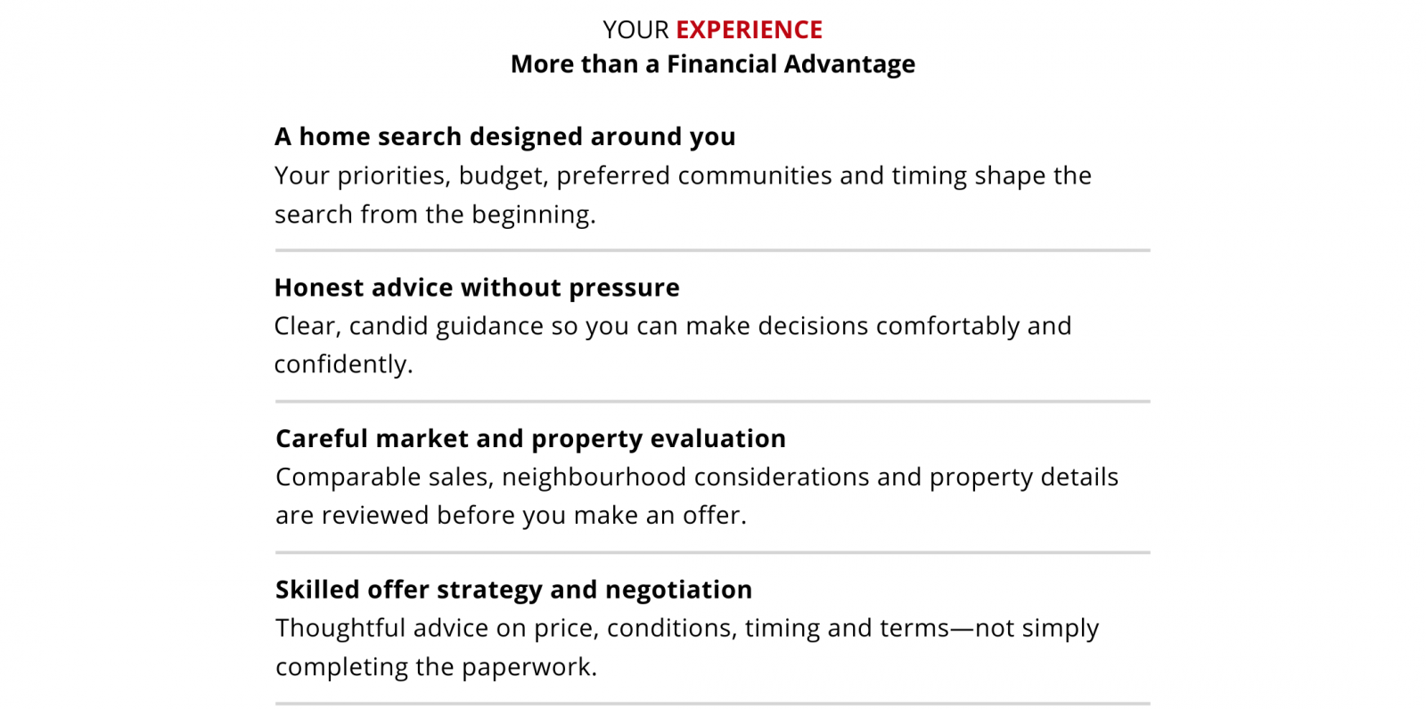 Your experience: more than a financial advantage. A home search designed around your priorities, budget, preferred communities and timing. Honest advice without pressure, helping you make decisions comfortably and confidently. Careful market and property evaluation, including comparable sales, neighbourhood considerations and property details before you make an offer. Skilled offer strategy and negotiation, with thoughtful advice on price, conditions, timing and terms.