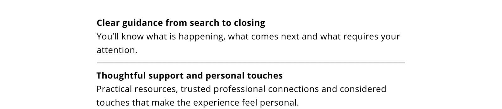 Clear guidance from search to closing: know what is happening, what comes next and what requires your attention. Thoughtful support and personal touches: practical resources, trusted professional connections and considered touches that make the experience feel personal.