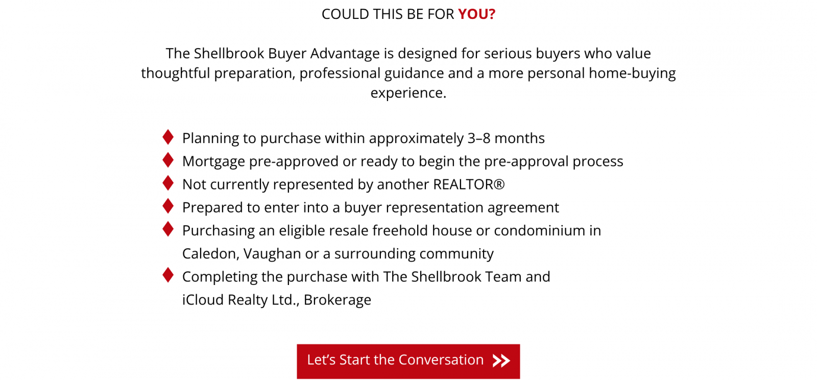 Could this be for you? The Shellbrook Buyer Advantage is designed for buyers planning to purchase within approximately 3–8 months who are mortgage pre-approved or ready to begin pre-approval, are not currently represented by another REALTOR, and are prepared to enter into a buyer representation agreement. Eligible purchases are resale freehold houses or condominiums in Caledon, Vaughan or a surrounding community, completed with The Shellbrook Team and iCloud Realty Ltd., Brokerage. Let’s Start the Conversation: follow this link to the Buyer Advantage inquiry form.