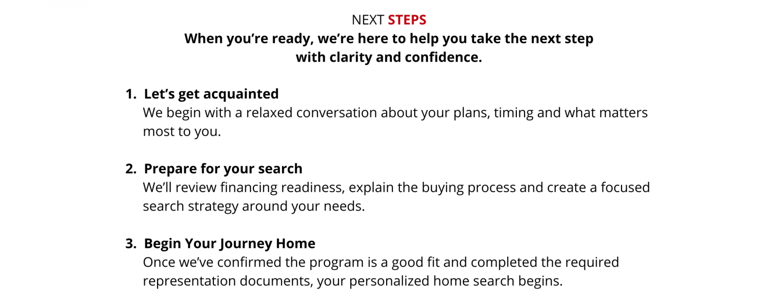 Next steps. First, let’s get acquainted through a relaxed conversation about your plans, timing and priorities. Second, prepare for your search: we’ll review financing readiness, explain the buying process and create a focused search strategy. Third, begin Your Journey Home: once we confirm the program is a good fit and complete the required representation documents, your personalized home search begins.
